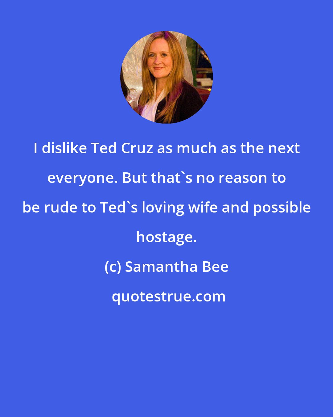 Samantha Bee: I dislike Ted Cruz as much as the next everyone. But that's no reason to be rude to Ted's loving wife and possible hostage.