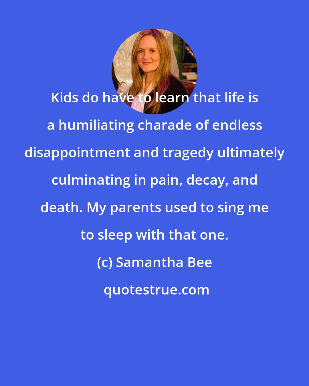 Samantha Bee: Kids do have to learn that life is a humiliating charade of endless disappointment and tragedy ultimately culminating in pain, decay, and death. My parents used to sing me to sleep with that one.
