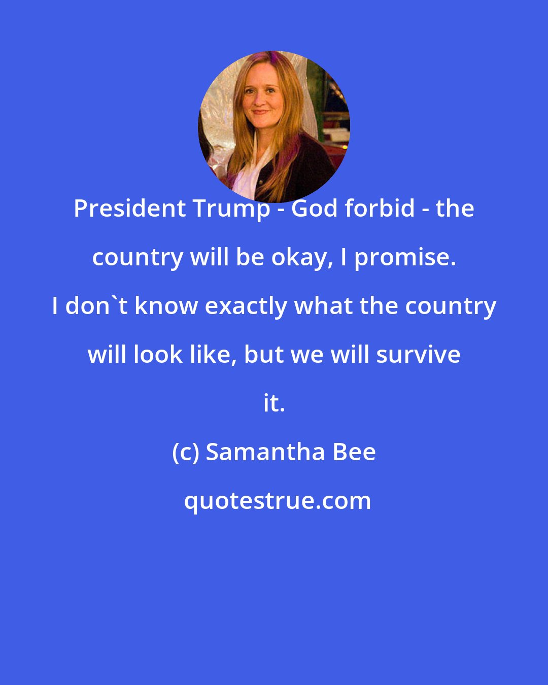 Samantha Bee: President Trump - God forbid - the country will be okay, I promise. I don't know exactly what the country will look like, but we will survive it.