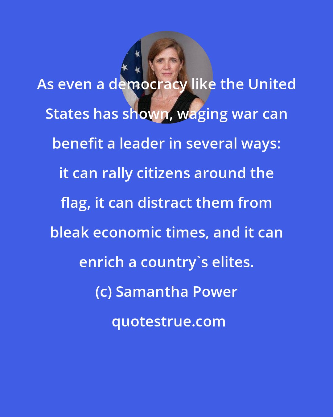 Samantha Power: As even a democracy like the United States has shown, waging war can benefit a leader in several ways: it can rally citizens around the flag, it can distract them from bleak economic times, and it can enrich a country's elites.