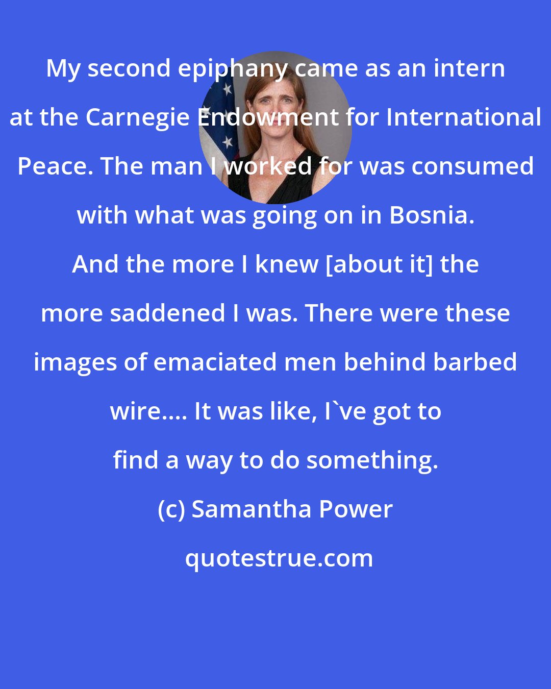 Samantha Power: My second epiphany came as an intern at the Carnegie Endowment for International Peace. The man I worked for was consumed with what was going on in Bosnia. And the more I knew [about it] the more saddened I was. There were these images of emaciated men behind barbed wire.... It was like, I've got to find a way to do something.