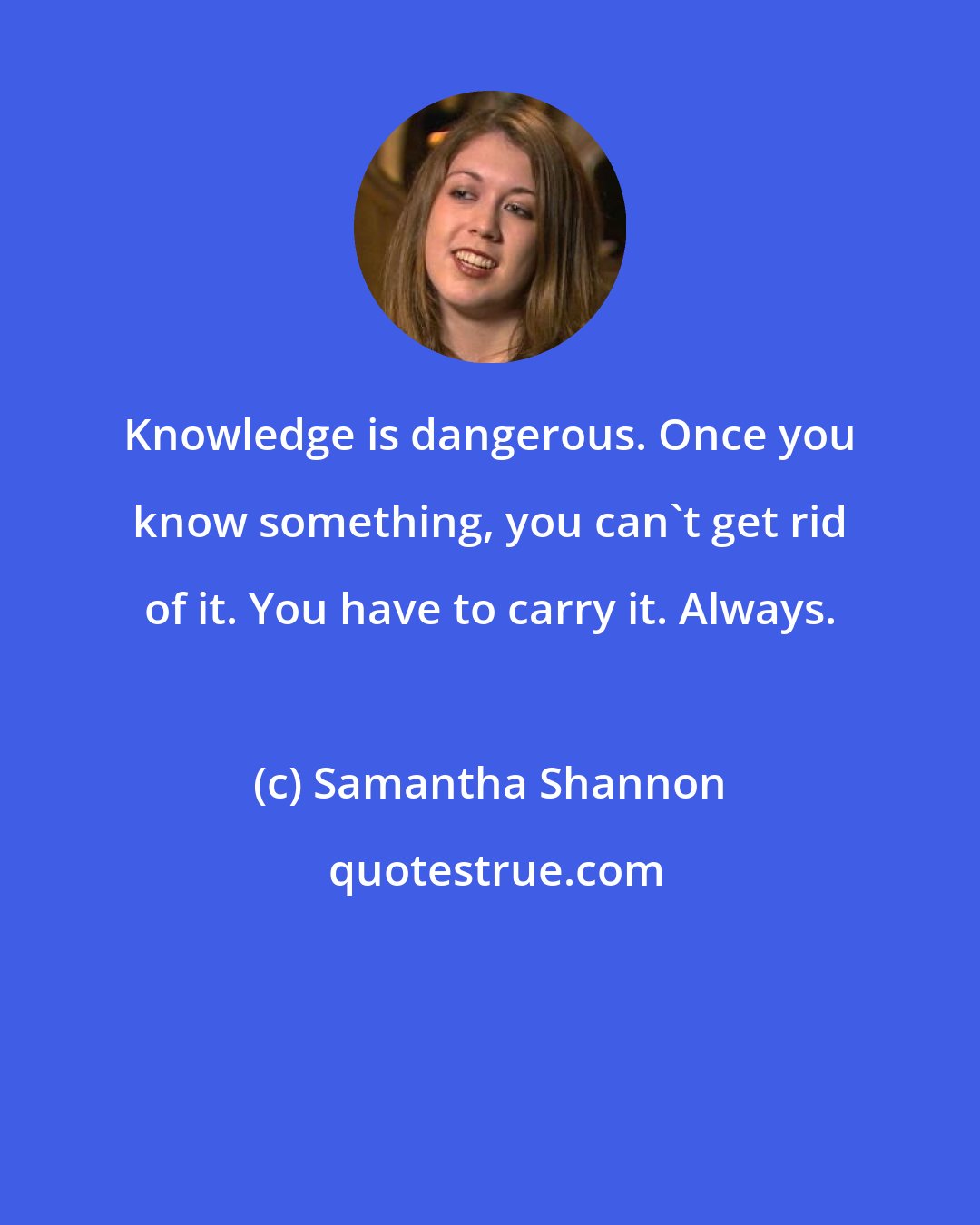 Samantha Shannon: Knowledge is dangerous. Once you know something, you can't get rid of it. You have to carry it. Always.