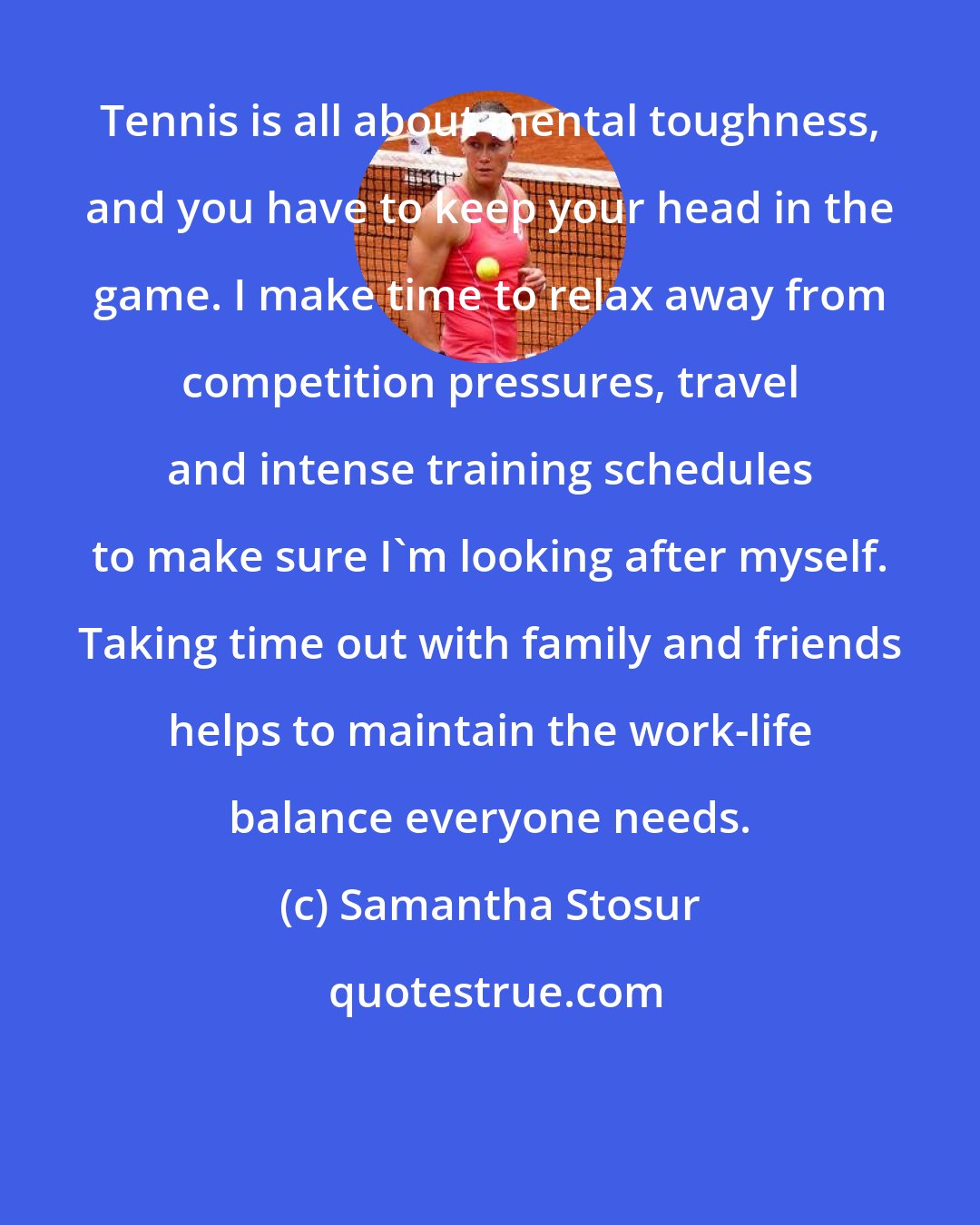 Samantha Stosur: Tennis is all about mental toughness, and you have to keep your head in the game. I make time to relax away from competition pressures, travel and intense training schedules to make sure I'm looking after myself. Taking time out with family and friends helps to maintain the work-life balance everyone needs.
