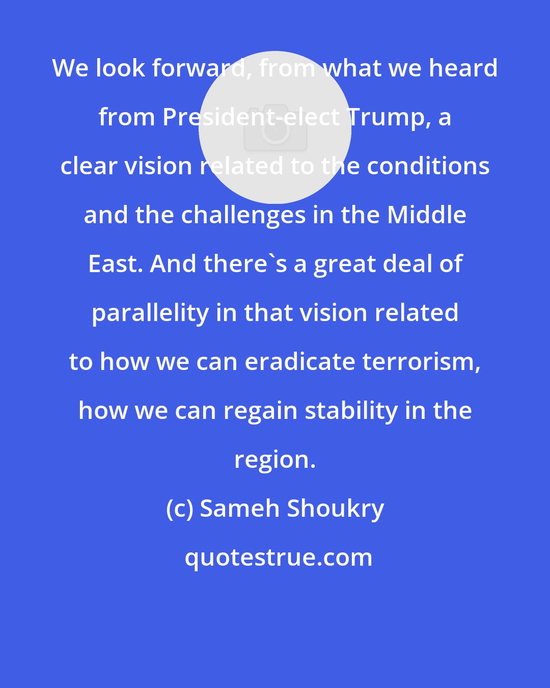 Sameh Shoukry: We look forward, from what we heard from President-elect Trump, a clear vision related to the conditions and the challenges in the Middle East. And there's a great deal of parallelity in that vision related to how we can eradicate terrorism, how we can regain stability in the region.