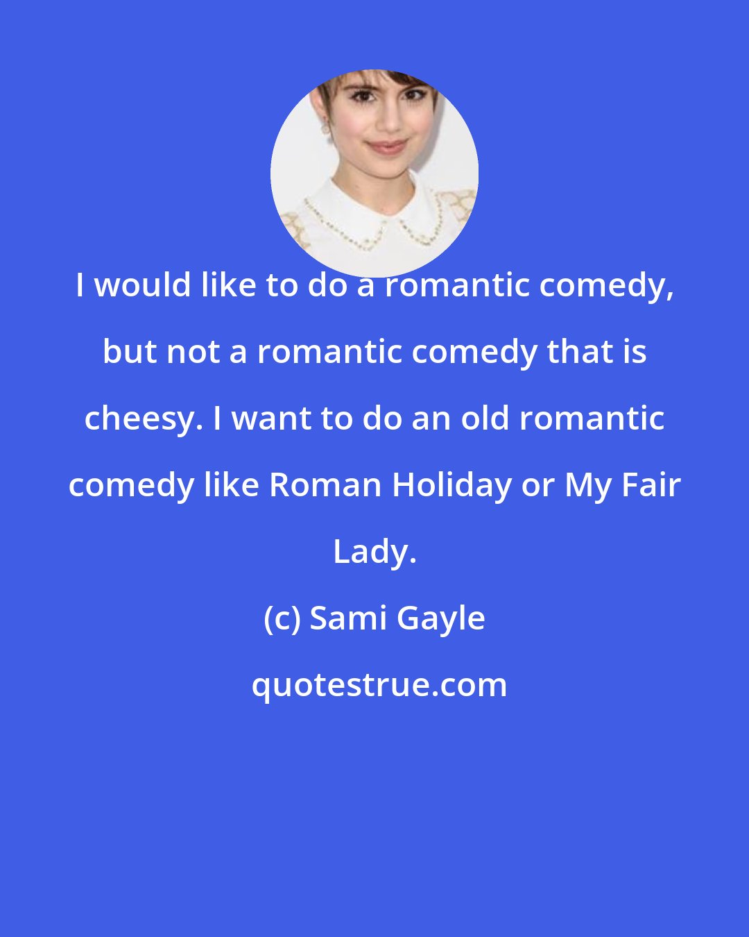 Sami Gayle: I would like to do a romantic comedy, but not a romantic comedy that is cheesy. I want to do an old romantic comedy like Roman Holiday or My Fair Lady.