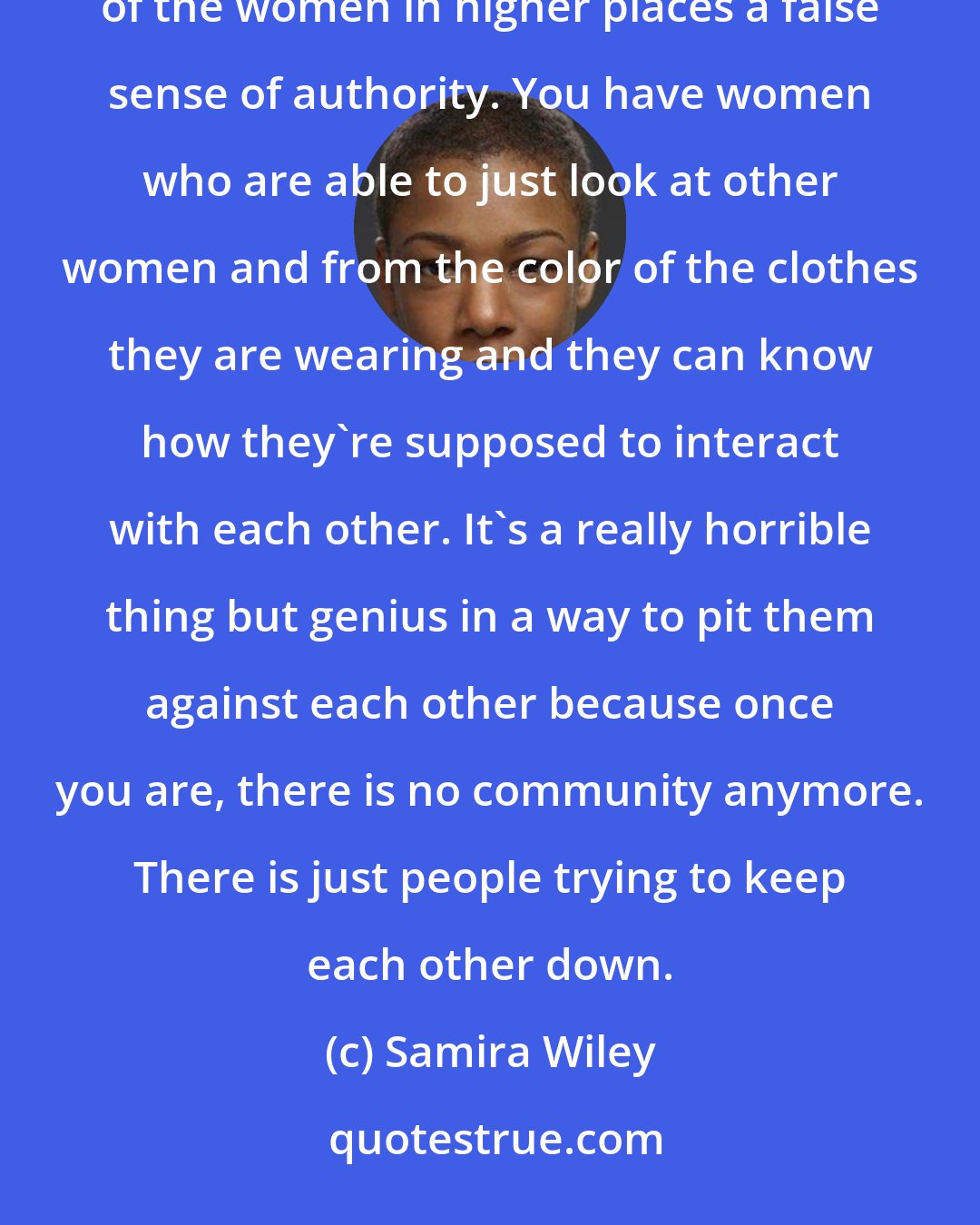 Samira Wiley: Because of the men in charge of this system, they've created this caste system for women that gives some of the women in higher places a false sense of authority. You have women who are able to just look at other women and from the color of the clothes they are wearing and they can know how they're supposed to interact with each other. It's a really horrible thing but genius in a way to pit them against each other because once you are, there is no community anymore. There is just people trying to keep each other down.