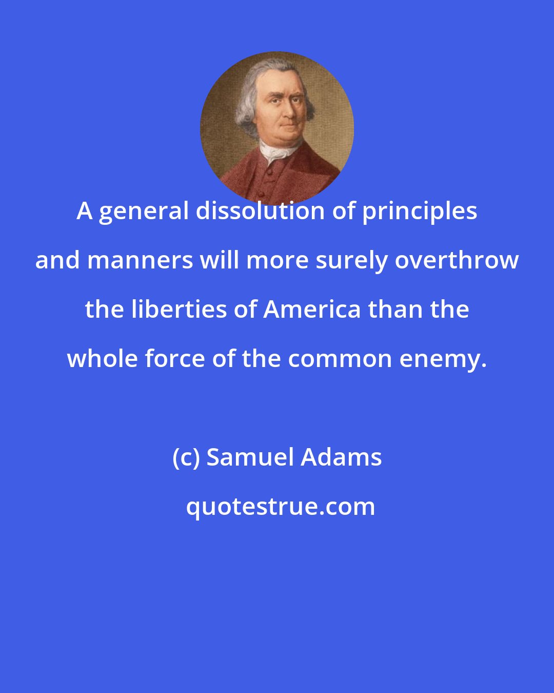 Samuel Adams: A general dissolution of principles and manners will more surely overthrow the liberties of America than the whole force of the common enemy.