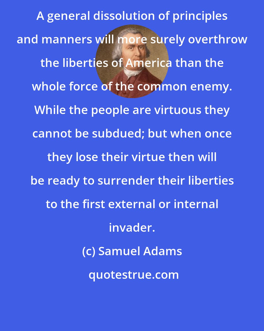 Samuel Adams: A general dissolution of principles and manners will more surely overthrow the liberties of America than the whole force of the common enemy. While the people are virtuous they cannot be subdued; but when once they lose their virtue then will be ready to surrender their liberties to the first external or internal invader.
