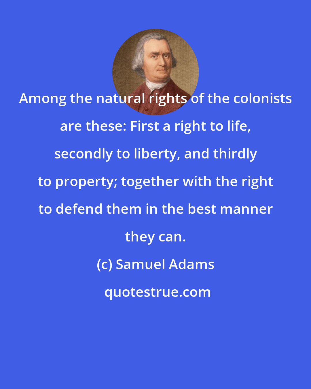 Samuel Adams: Among the natural rights of the colonists are these: First a right to life, secondly to liberty, and thirdly to property; together with the right to defend them in the best manner they can.