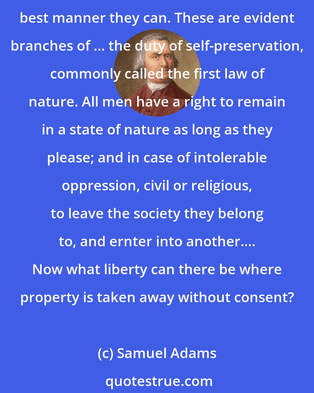 Samuel Adams: Among the natural rights of the colonists are these: first, a right to life; second, to liberty; third, to property; together with the right to support and defend them in the best manner they can. These are evident branches of ... the duty of self-preservation, commonly called the first law of nature. All men have a right to remain in a state of nature as long as they please; and in case of intolerable oppression, civil or religious, to leave the society they belong to, and ernter into another.... Now what liberty can there be where property is taken away without consent?