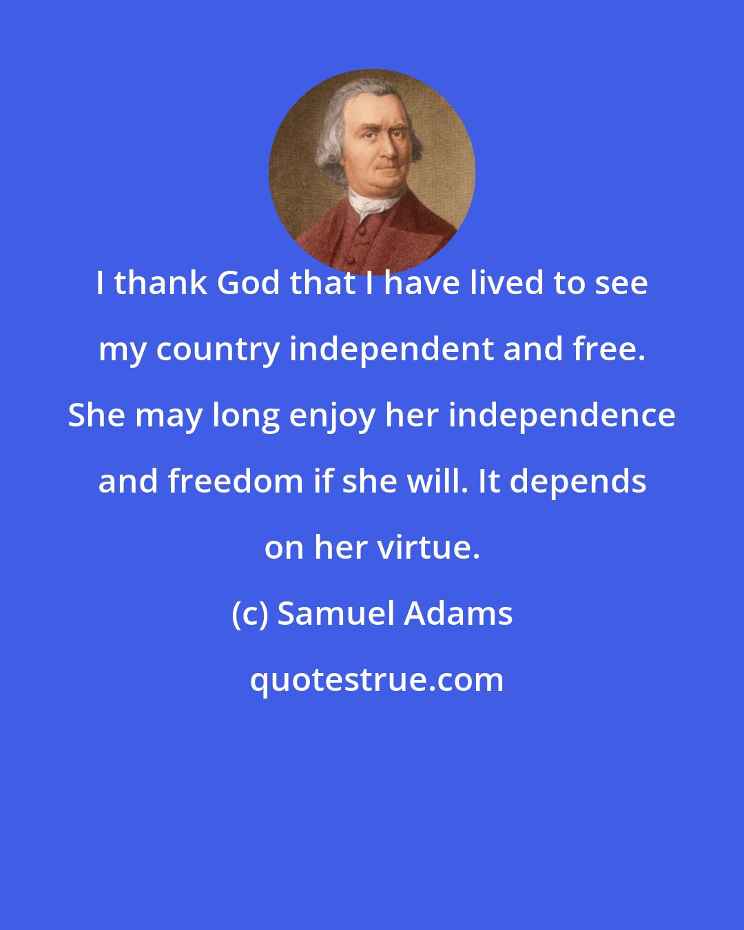 Samuel Adams: I thank God that I have lived to see my country independent and free. She may long enjoy her independence and freedom if she will. It depends on her virtue.