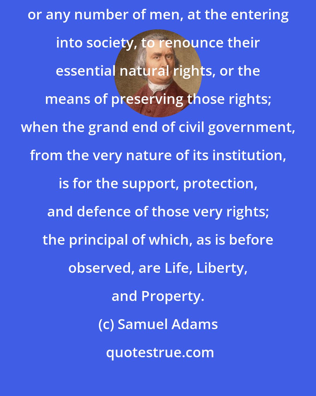 Samuel Adams: In short, it is the greatest absurdity to suppose it in the power of one, or any number of men, at the entering into society, to renounce their essential natural rights, or the means of preserving those rights; when the grand end of civil government, from the very nature of its institution, is for the support, protection, and defence of those very rights; the principal of which, as is before observed, are Life, Liberty, and Property.
