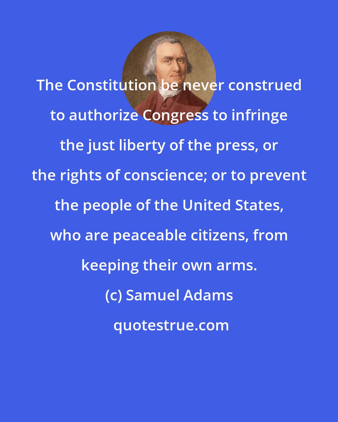 Samuel Adams: The Constitution be never construed to authorize Congress to infringe the just liberty of the press, or the rights of conscience; or to prevent the people of the United States, who are peaceable citizens, from keeping their own arms.