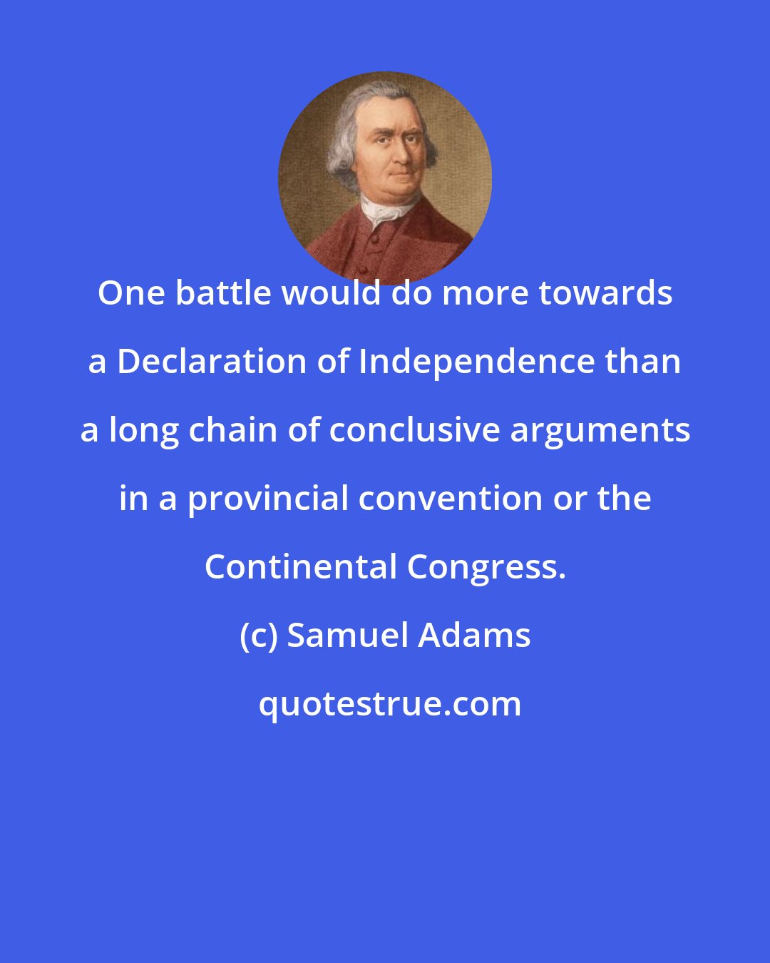 Samuel Adams: One battle would do more towards a Declaration of Independence than a long chain of conclusive arguments in a provincial convention or the Continental Congress.