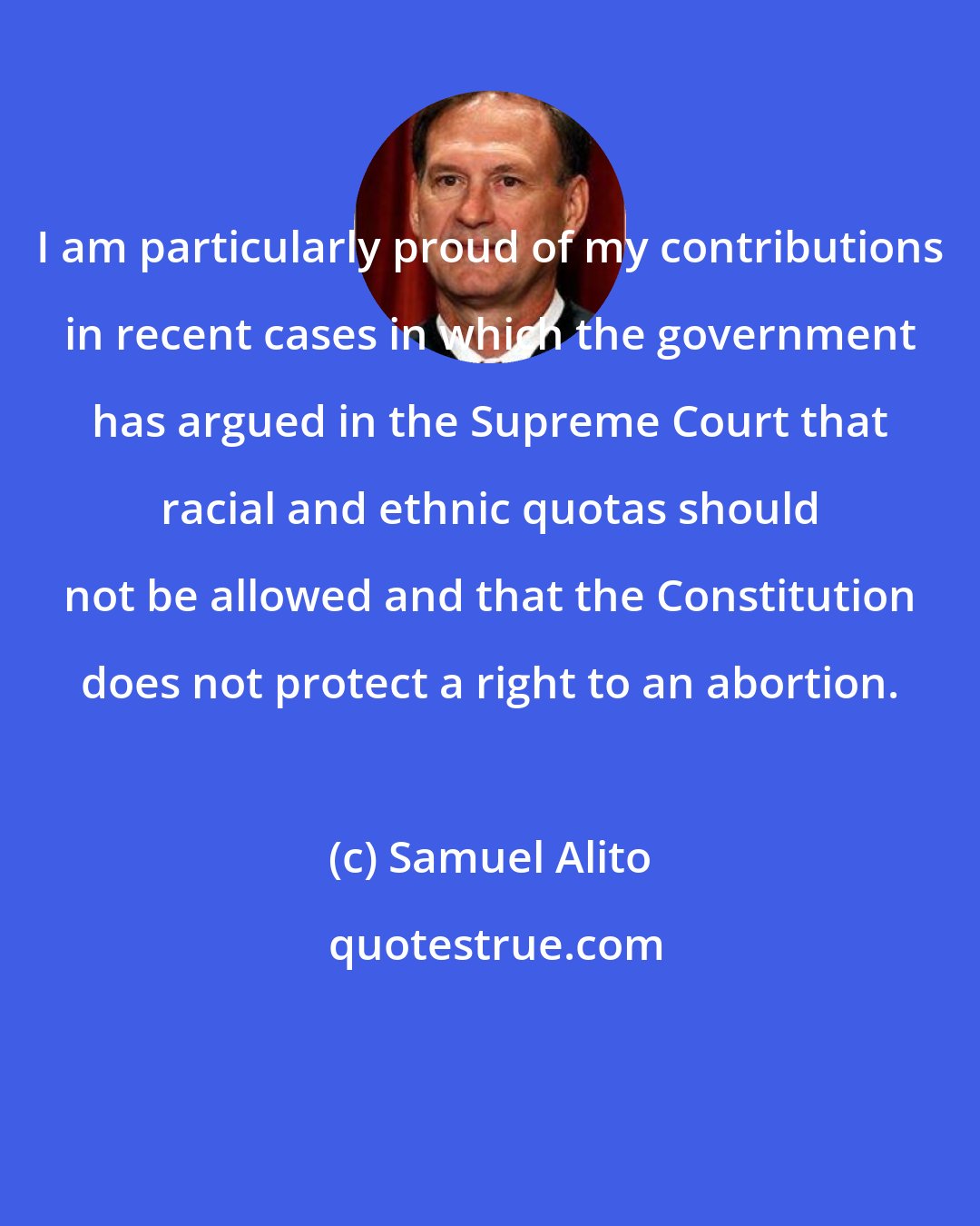 Samuel Alito: I am particularly proud of my contributions in recent cases in which the government has argued in the Supreme Court that racial and ethnic quotas should not be allowed and that the Constitution does not protect a right to an abortion.