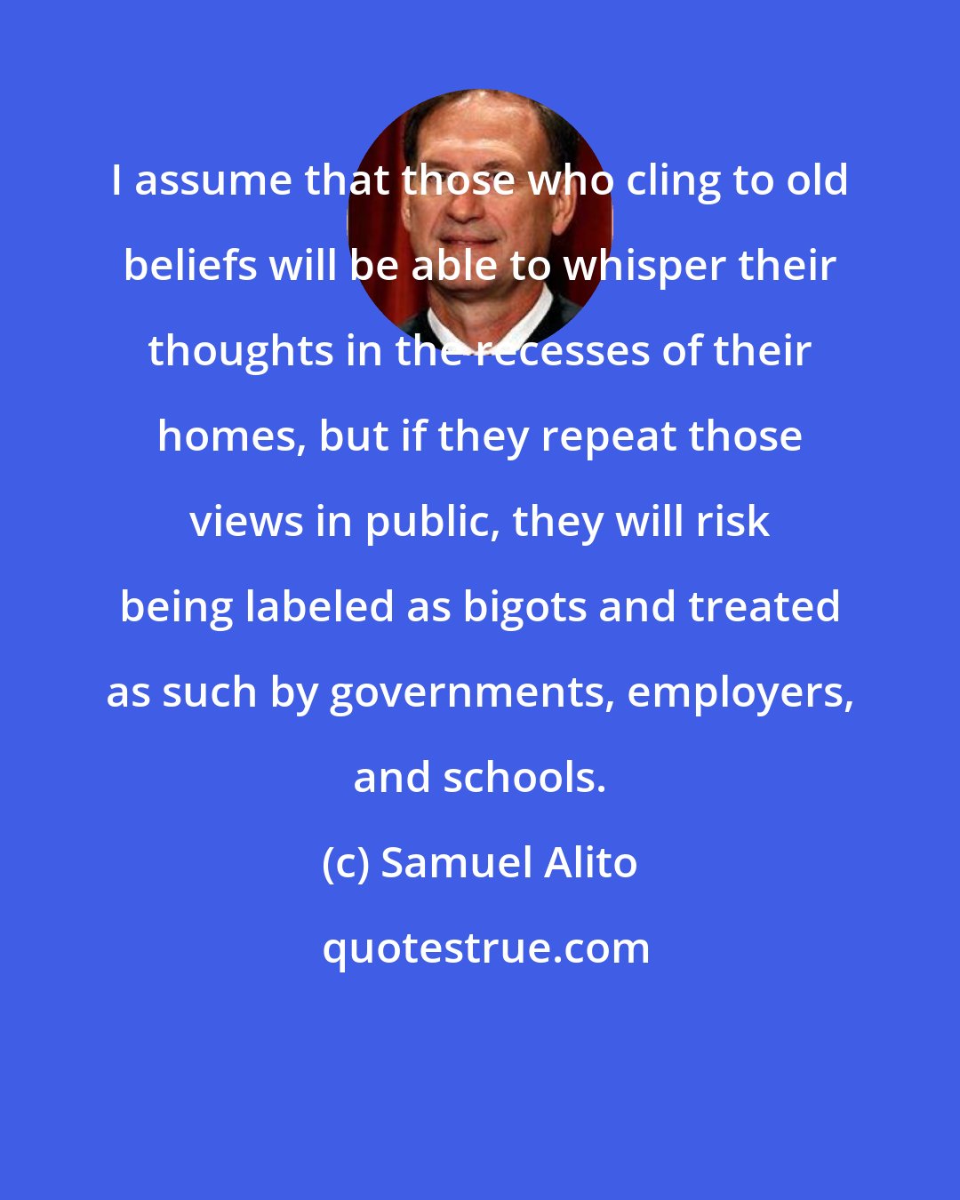 Samuel Alito: I assume that those who cling to old beliefs will be able to whisper their thoughts in the recesses of their homes, but if they repeat those views in public, they will risk being labeled as bigots and treated as such by governments, employers, and schools.