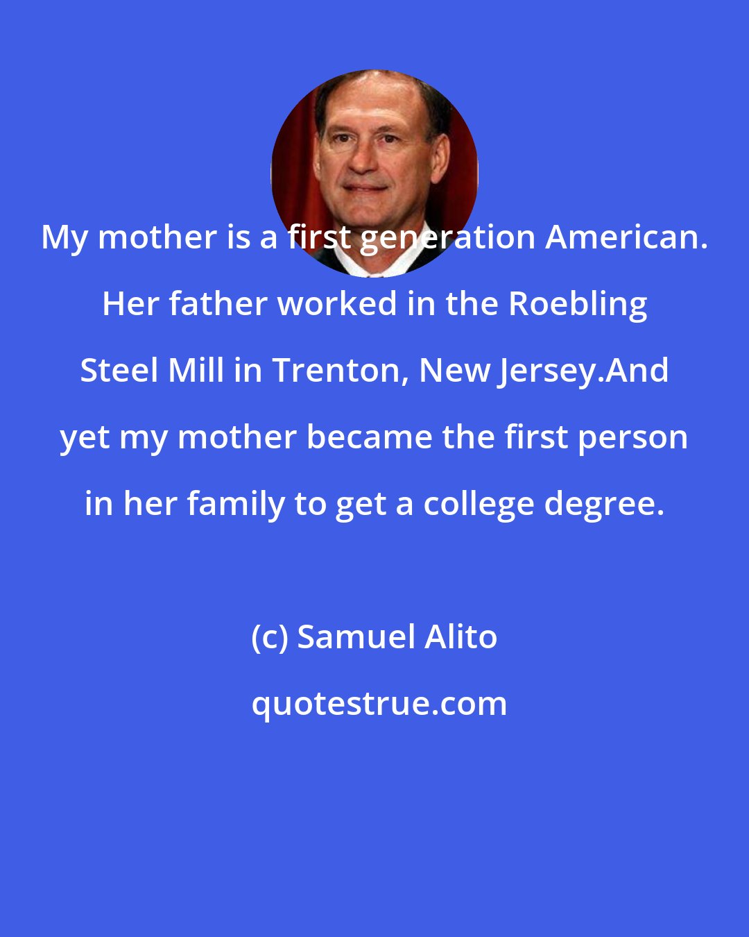 Samuel Alito: My mother is a first generation American. Her father worked in the Roebling Steel Mill in Trenton, New Jersey.And yet my mother became the first person in her family to get a college degree.