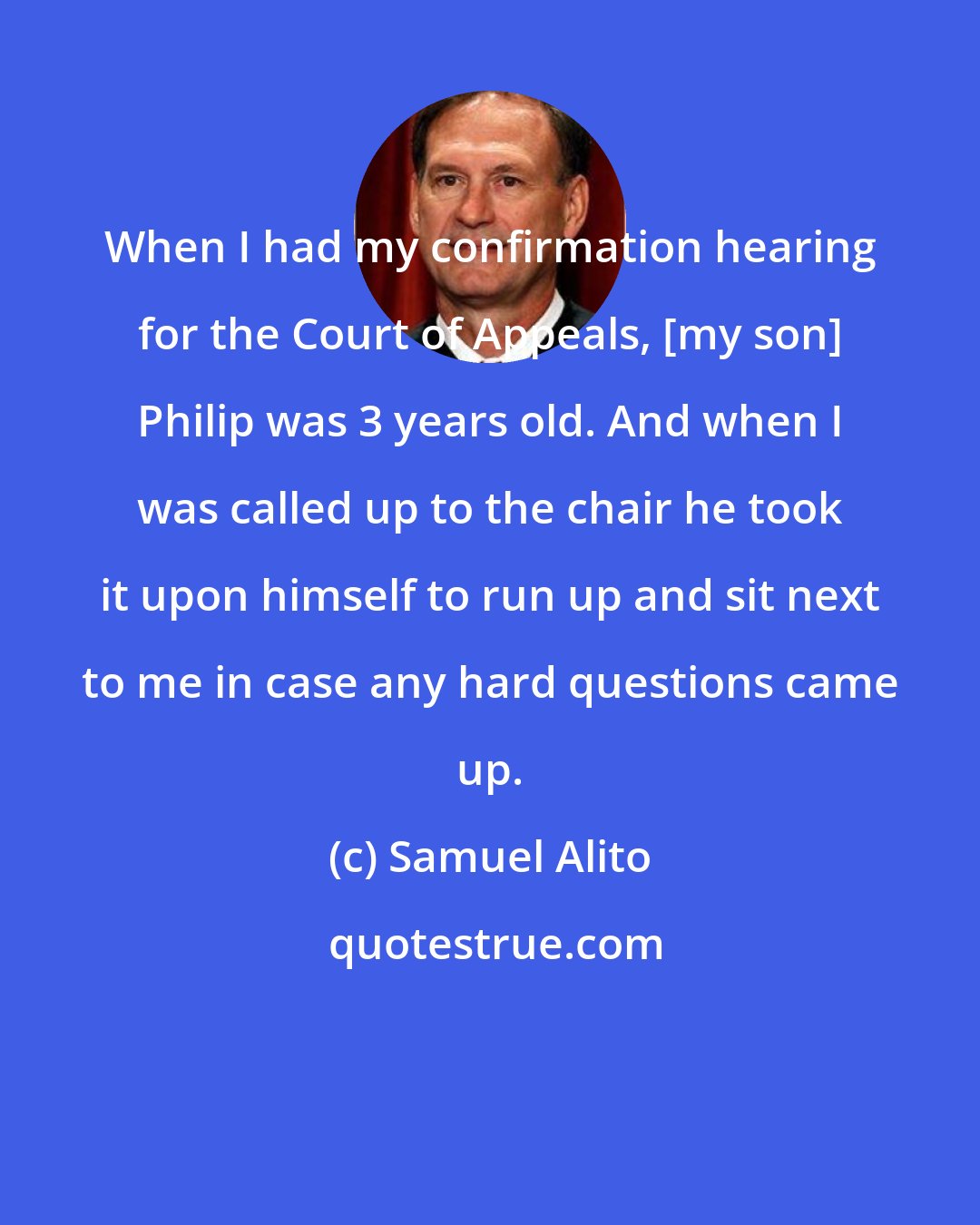 Samuel Alito: When I had my confirmation hearing for the Court of Appeals, [my son] Philip was 3 years old. And when I was called up to the chair he took it upon himself to run up and sit next to me in case any hard questions came up.