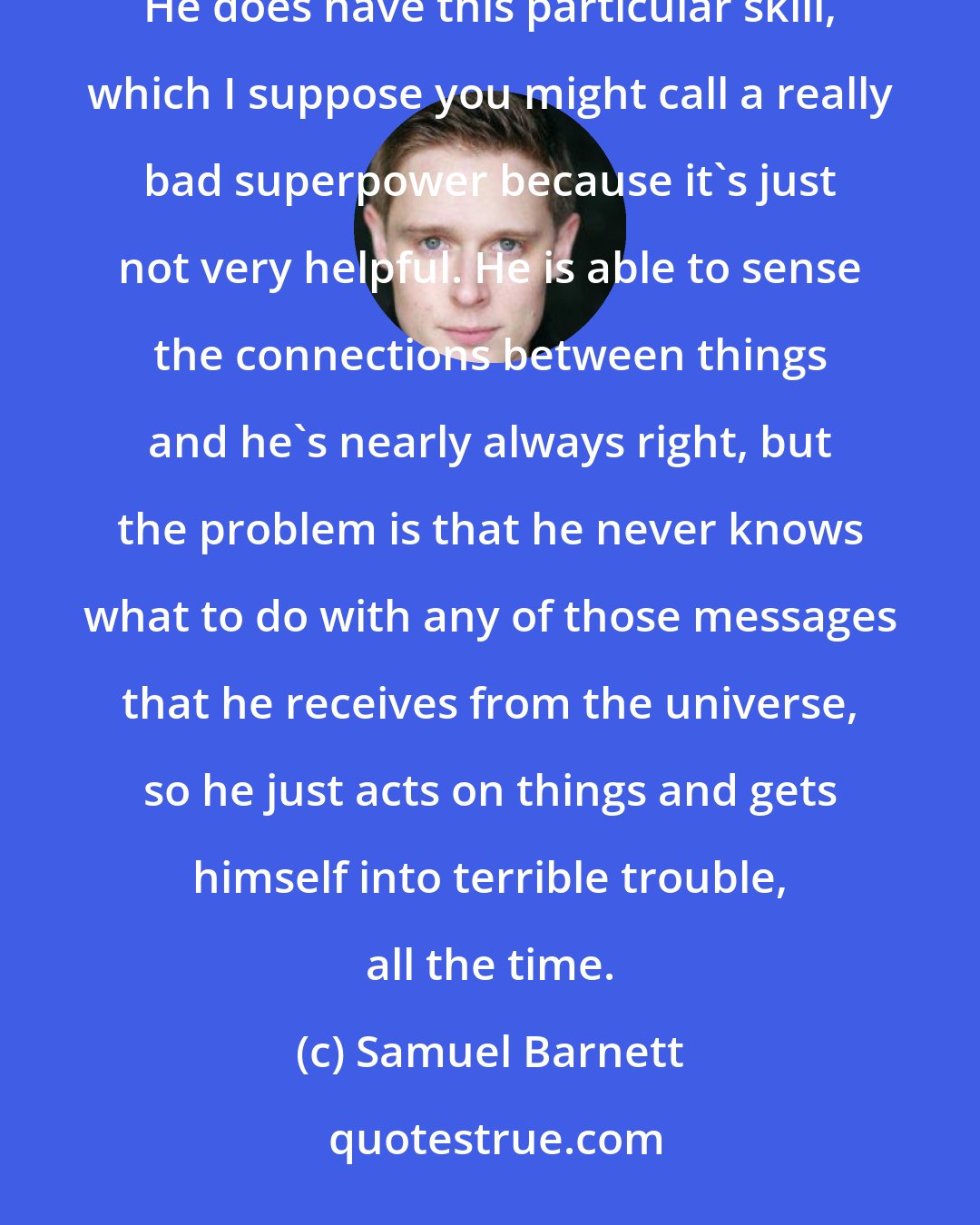 Samuel Barnett: I think Dirk [Gently] thinks that he's a brilliant detective, but he's the worst detective, ever. He does have this particular skill, which I suppose you might call a really bad superpower because it's just not very helpful. He is able to sense the connections between things and he's nearly always right, but the problem is that he never knows what to do with any of those messages that he receives from the universe, so he just acts on things and gets himself into terrible trouble, all the time.