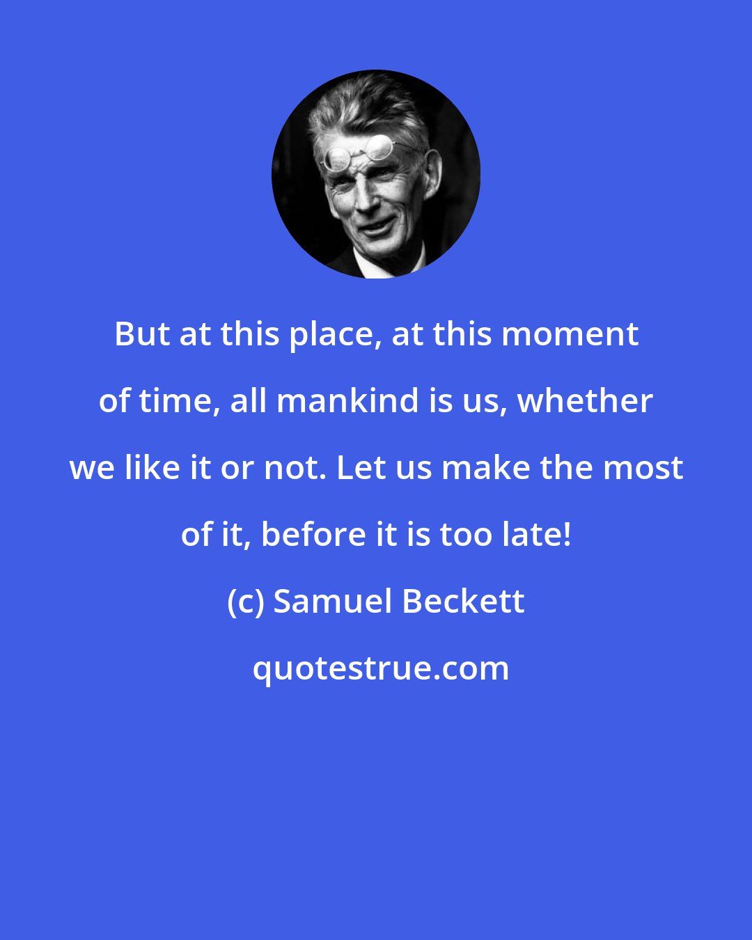 Samuel Beckett: But at this place, at this moment of time, all mankind is us, whether we like it or not. Let us make the most of it, before it is too late!