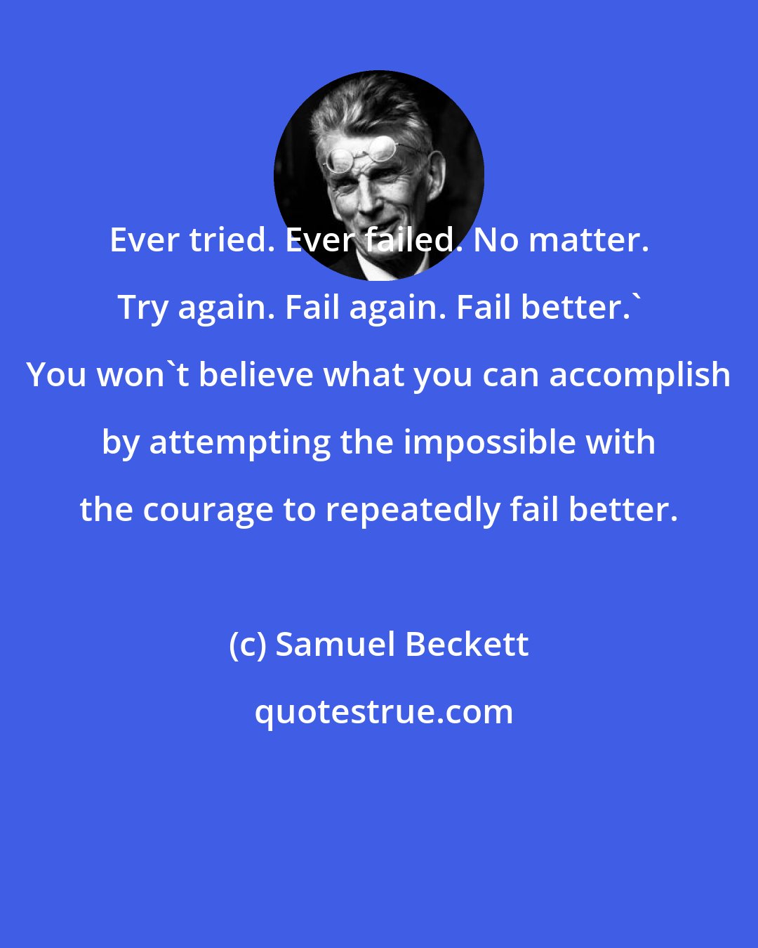 Samuel Beckett: Ever tried. Ever failed. No matter. Try again. Fail again. Fail better.' You won't believe what you can accomplish by attempting the impossible with the courage to repeatedly fail better.