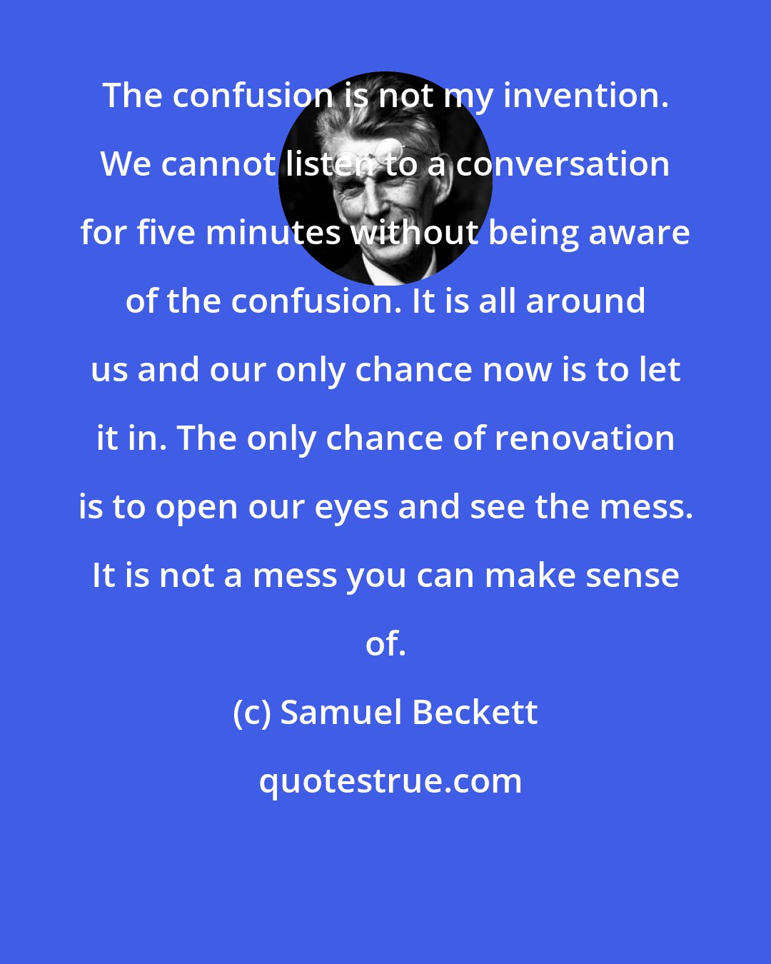 Samuel Beckett: The confusion is not my invention. We cannot listen to a conversation for five minutes without being aware of the confusion. It is all around us and our only chance now is to let it in. The only chance of renovation is to open our eyes and see the mess. It is not a mess you can make sense of.