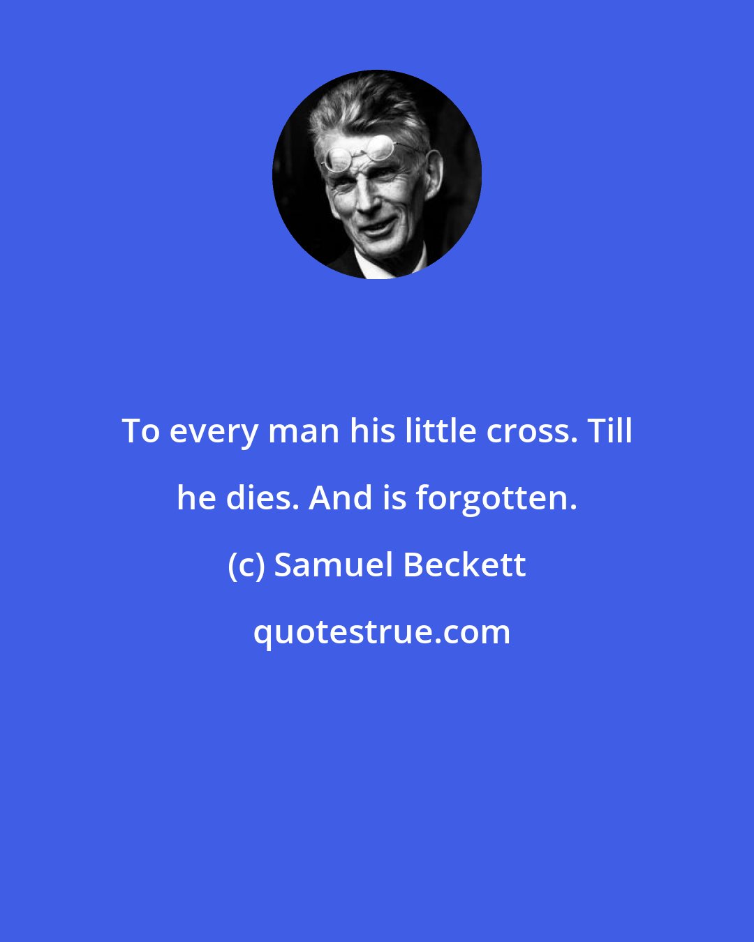 Samuel Beckett: To every man his little cross. Till he dies. And is forgotten.