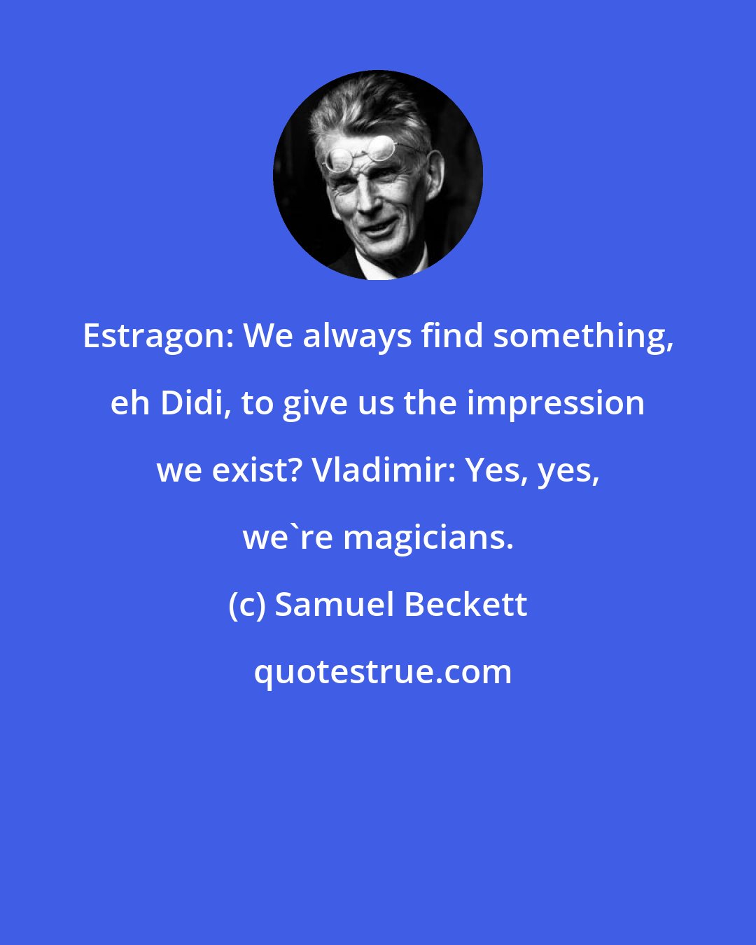 Samuel Beckett: Estragon: We always find something, eh Didi, to give us the impression we exist? Vladimir: Yes, yes, we're magicians.