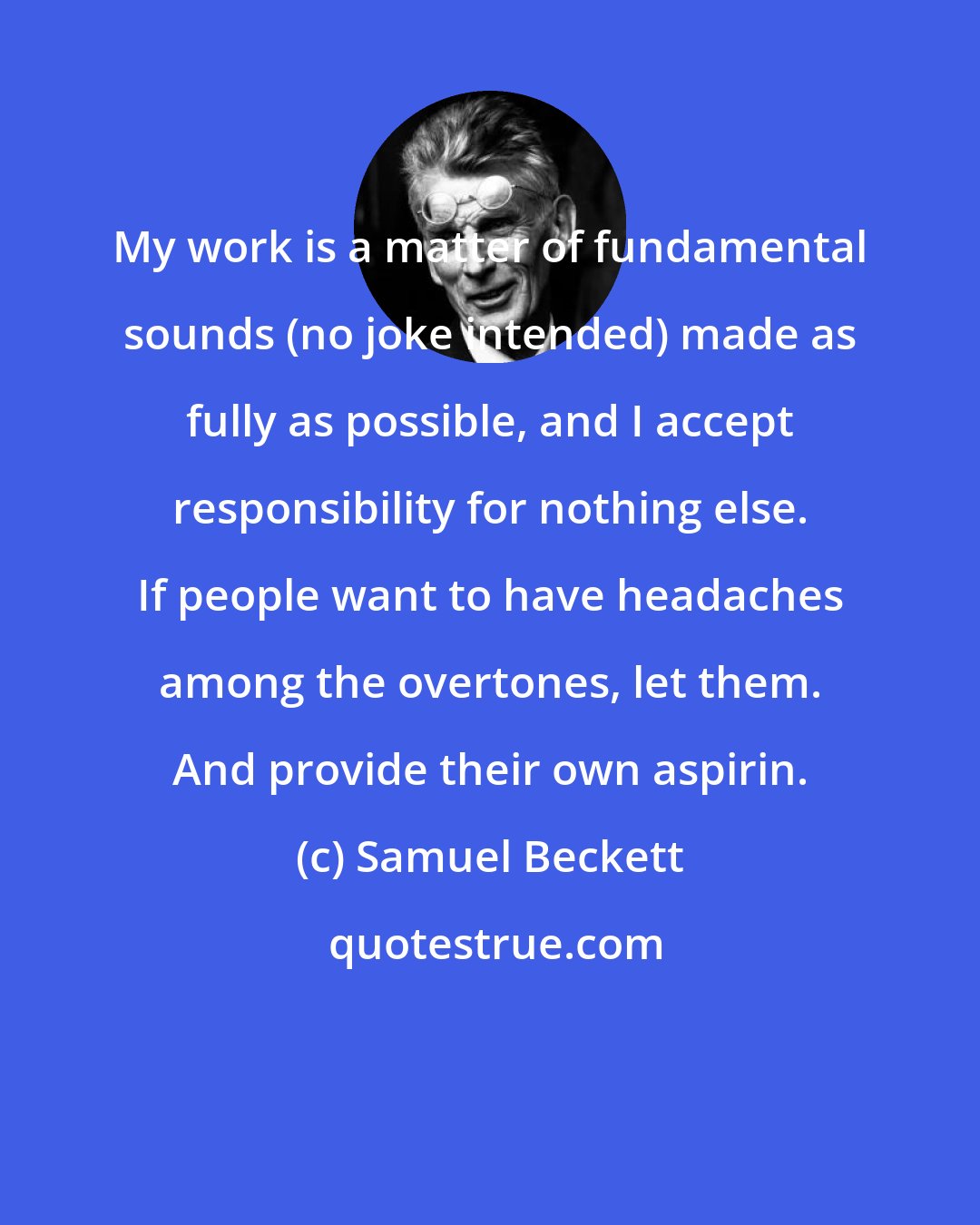 Samuel Beckett: My work is a matter of fundamental sounds (no joke intended) made as fully as possible, and I accept responsibility for nothing else. If people want to have headaches among the overtones, let them. And provide their own aspirin.