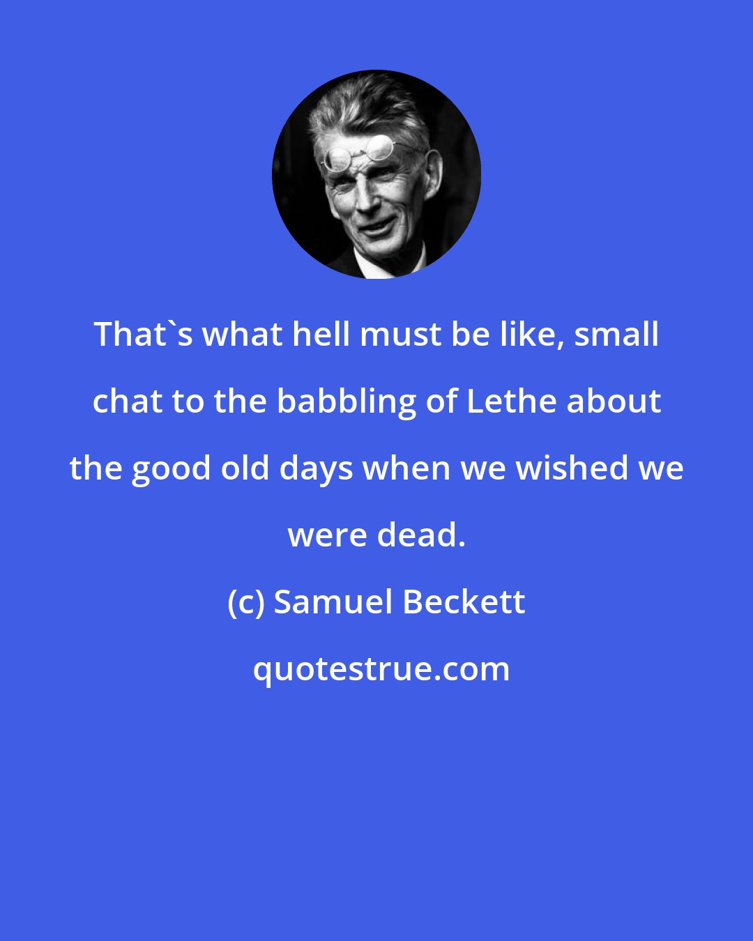 Samuel Beckett: That's what hell must be like, small chat to the babbling of Lethe about the good old days when we wished we were dead.