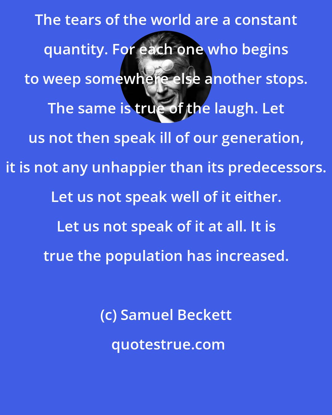 Samuel Beckett: The tears of the world are a constant quantity. For each one who begins to weep somewhere else another stops. The same is true of the laugh. Let us not then speak ill of our generation, it is not any unhappier than its predecessors. Let us not speak well of it either. Let us not speak of it at all. It is true the population has increased.