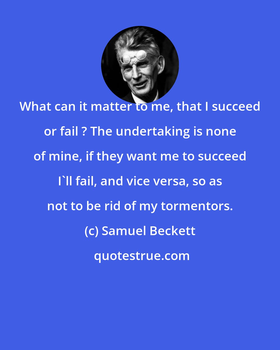 Samuel Beckett: What can it matter to me, that I succeed or fail ? The undertaking is none of mine, if they want me to succeed I'll fail, and vice versa, so as not to be rid of my tormentors.