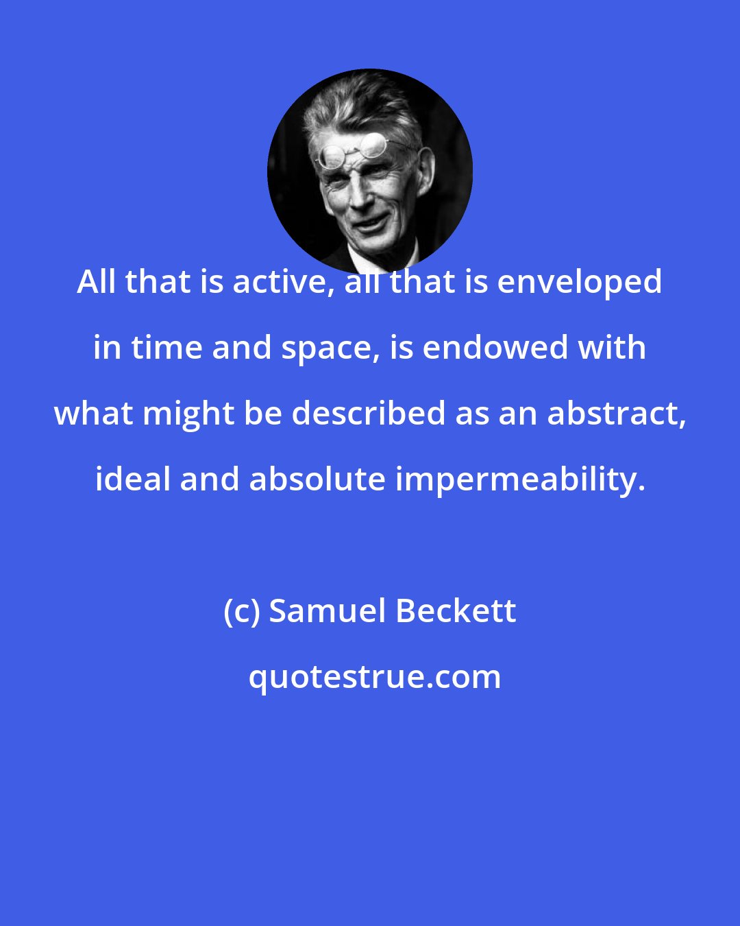 Samuel Beckett: All that is active, all that is enveloped in time and space, is endowed with what might be described as an abstract, ideal and absolute impermeability.