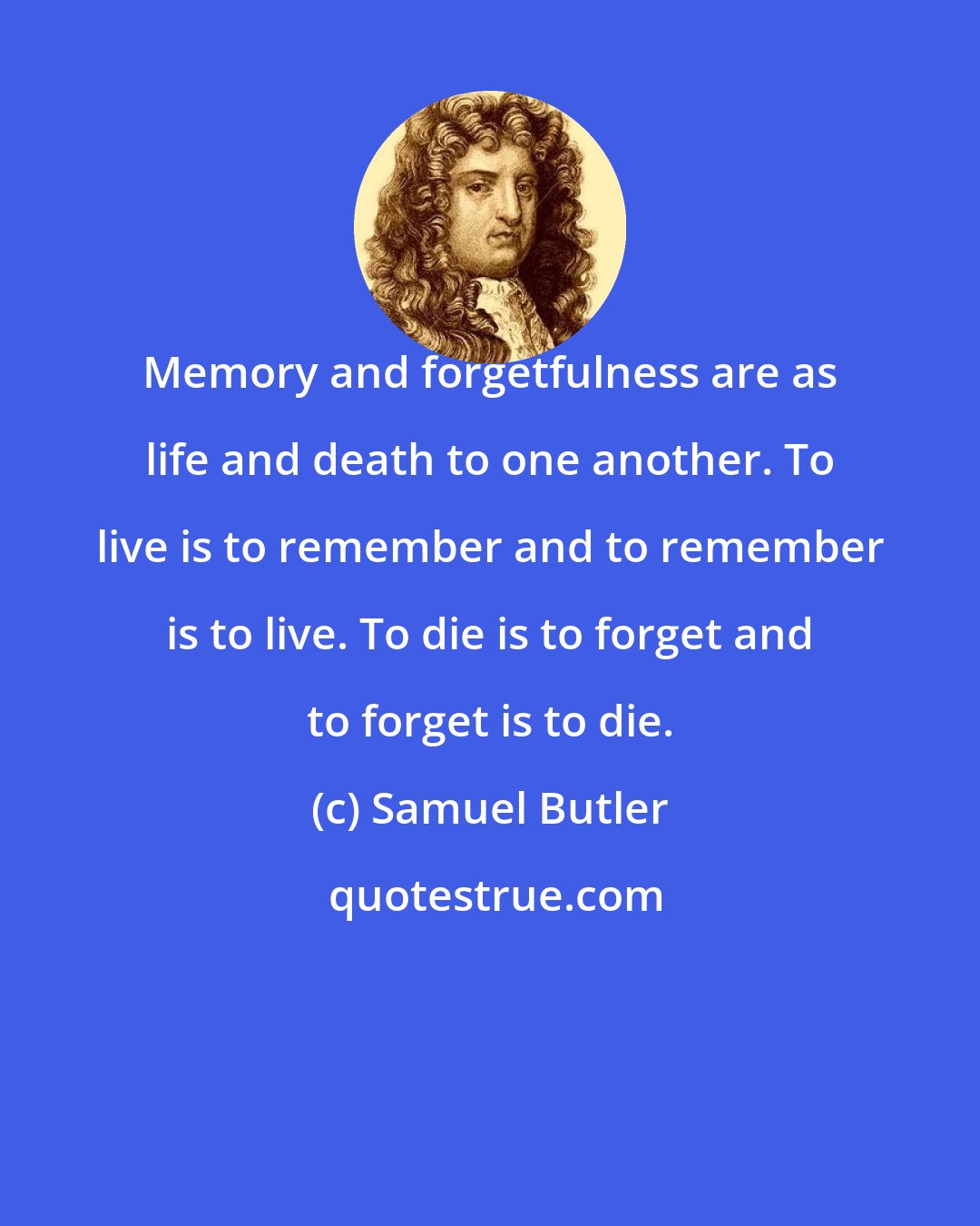 Samuel Butler: Memory and forgetfulness are as life and death to one another. To live is to remember and to remember is to live. To die is to forget and to forget is to die.