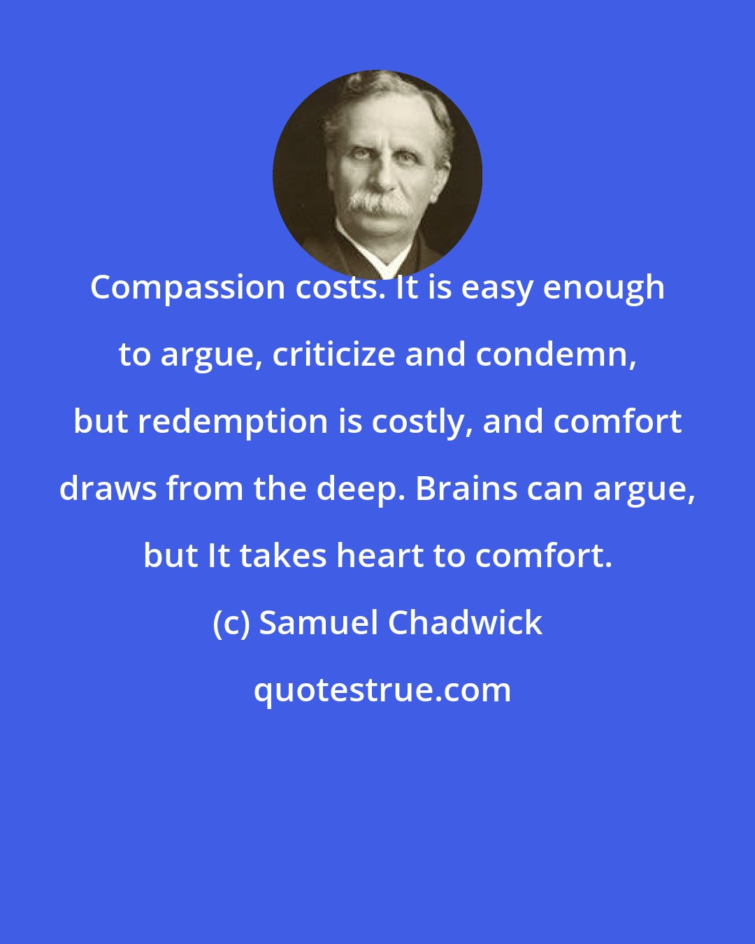 Samuel Chadwick: Compassion costs. It is easy enough to argue, criticize and condemn, but redemption is costly, and comfort draws from the deep. Brains can argue, but It takes heart to comfort.