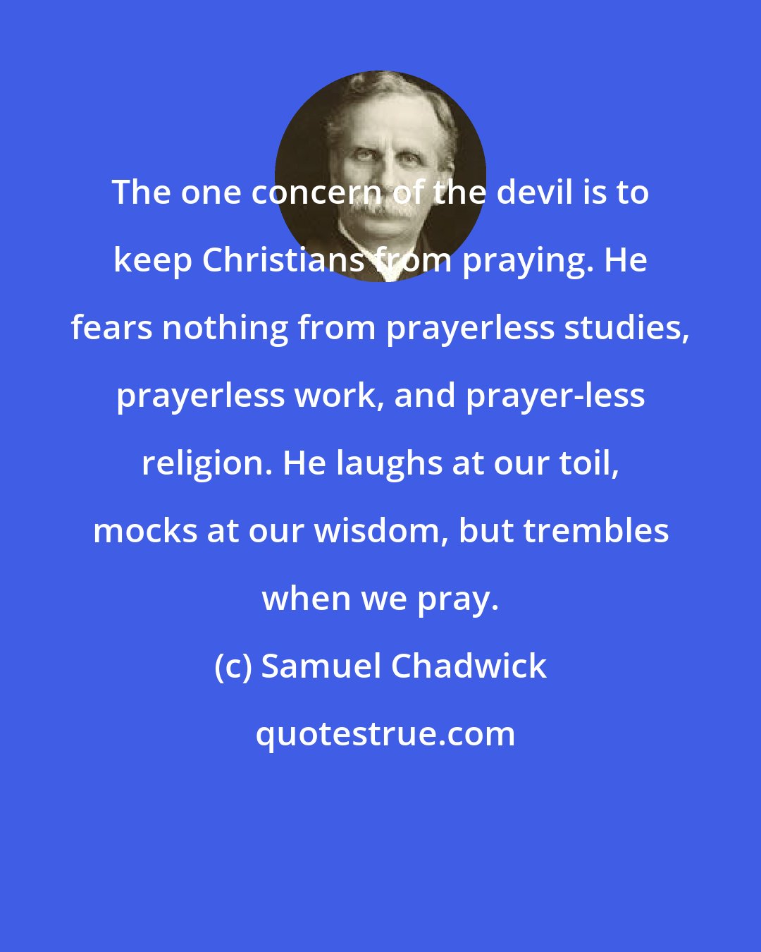 Samuel Chadwick: The one concern of the devil is to keep Christians from praying. He fears nothing from prayerless studies, prayerless work, and prayer-less religion. He laughs at our toil, mocks at our wisdom, but trembles when we pray.