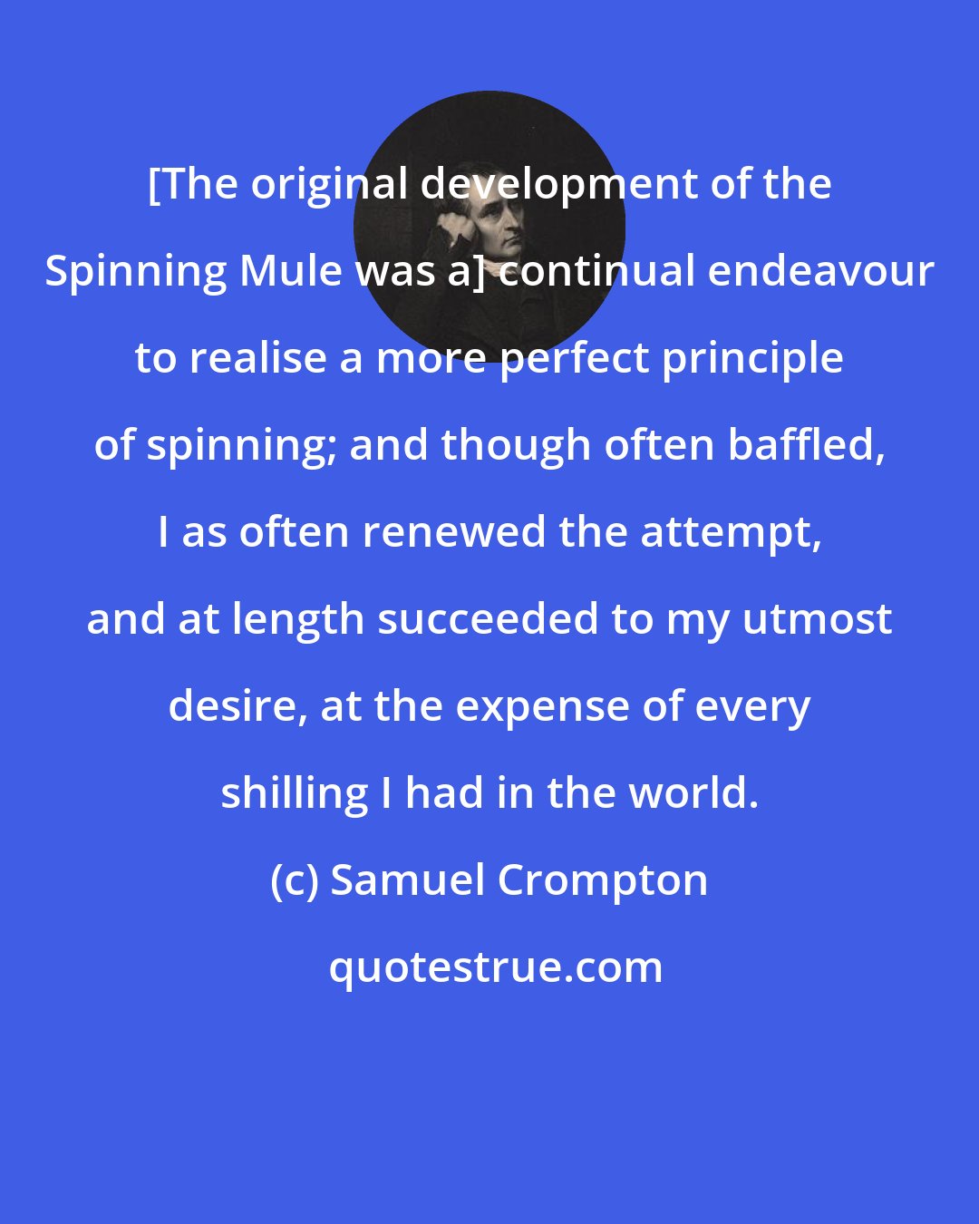 Samuel Crompton: [The original development of the Spinning Mule was a] continual endeavour to realise a more perfect principle of spinning; and though often baffled, I as often renewed the attempt, and at length succeeded to my utmost desire, at the expense of every shilling I had in the world.