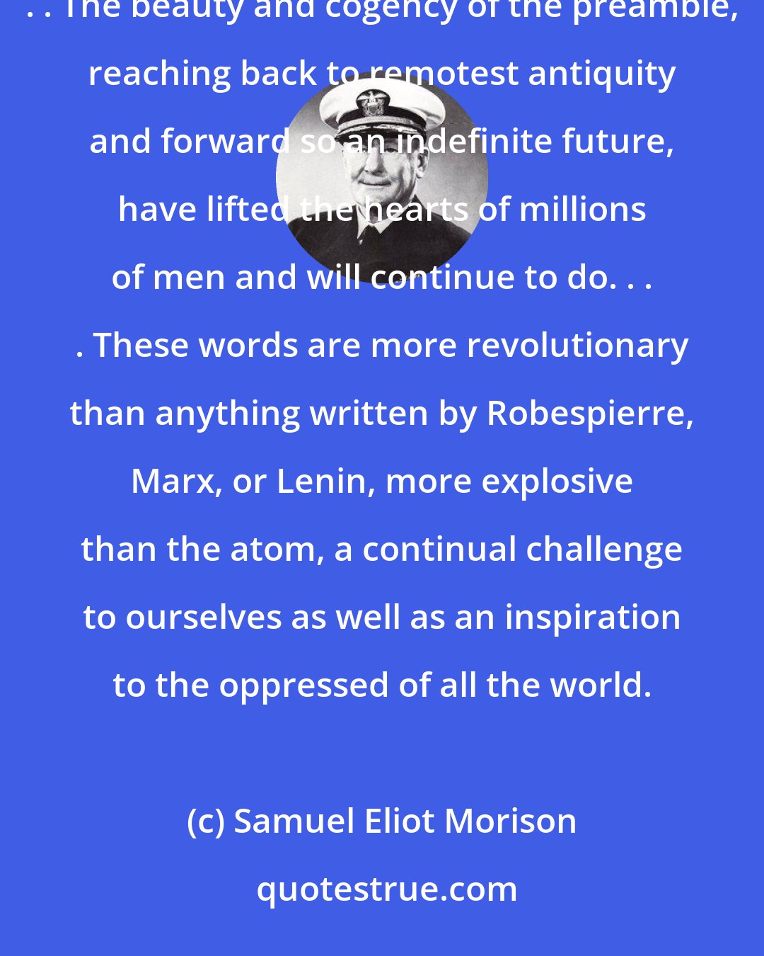 Samuel Eliot Morison: If the American Revolution had produced nothing but the Declaration of Independence, it would have been worth while. . . . The beauty and cogency of the preamble, reaching back to remotest antiquity and forward so an indefinite future, have lifted the hearts of millions of men and will continue to do. . . . These words are more revolutionary than anything written by Robespierre, Marx, or Lenin, more explosive than the atom, a continual challenge to ourselves as well as an inspiration to the oppressed of all the world.
