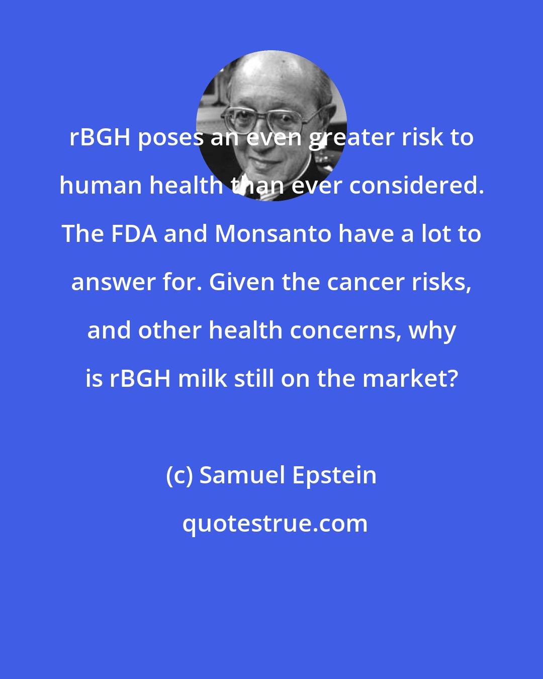Samuel Epstein: rBGH poses an even greater risk to human health than ever considered. The FDA and Monsanto have a lot to answer for. Given the cancer risks, and other health concerns, why is rBGH milk still on the market?