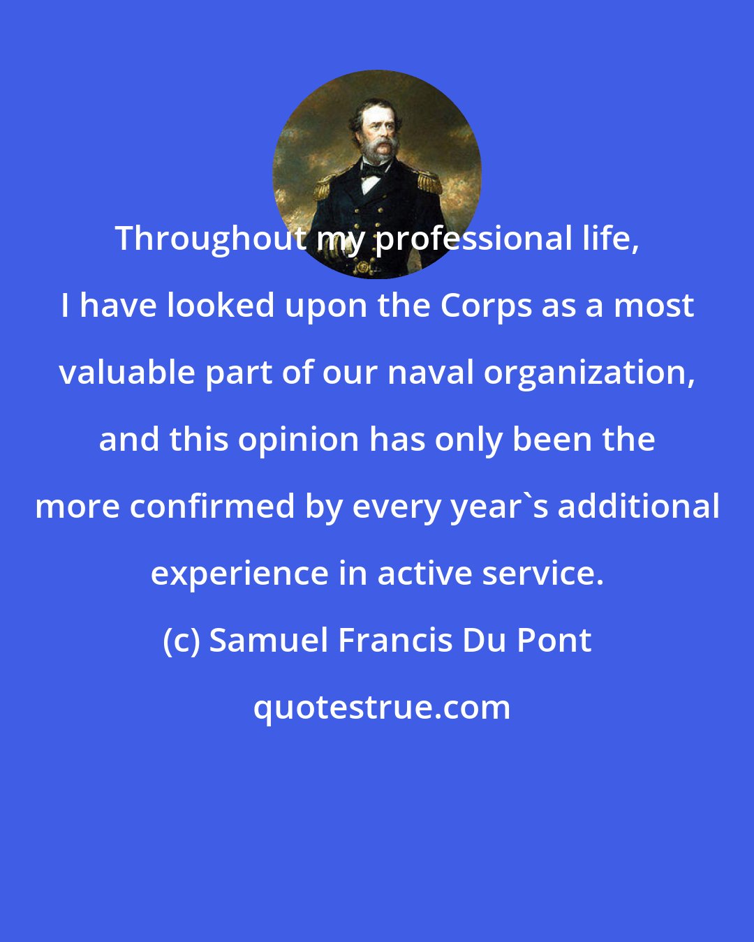 Samuel Francis Du Pont: Throughout my professional life, I have looked upon the Corps as a most valuable part of our naval organization, and this opinion has only been the more confirmed by every year's additional experience in active service.
