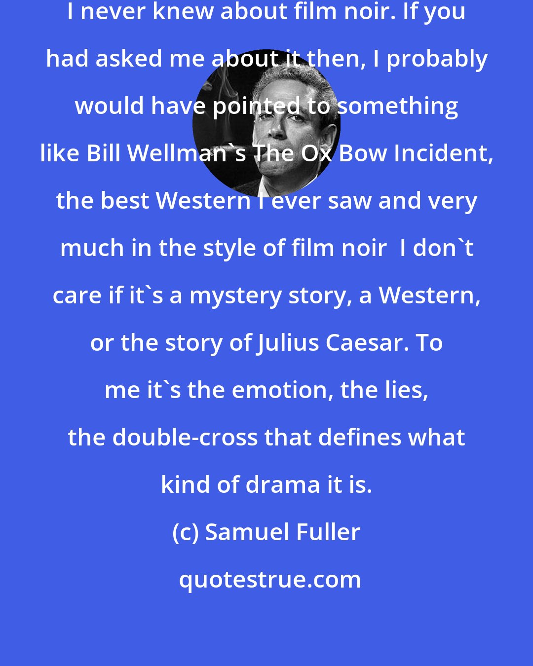 Samuel Fuller: When I was making these damned pictures, I never knew about film noir. If you had asked me about it then, I probably would have pointed to something like Bill Wellman's The Ox Bow Incident, the best Western I ever saw and very much in the style of film noir  I don't care if it's a mystery story, a Western, or the story of Julius Caesar. To me it's the emotion, the lies, the double-cross that defines what kind of drama it is.