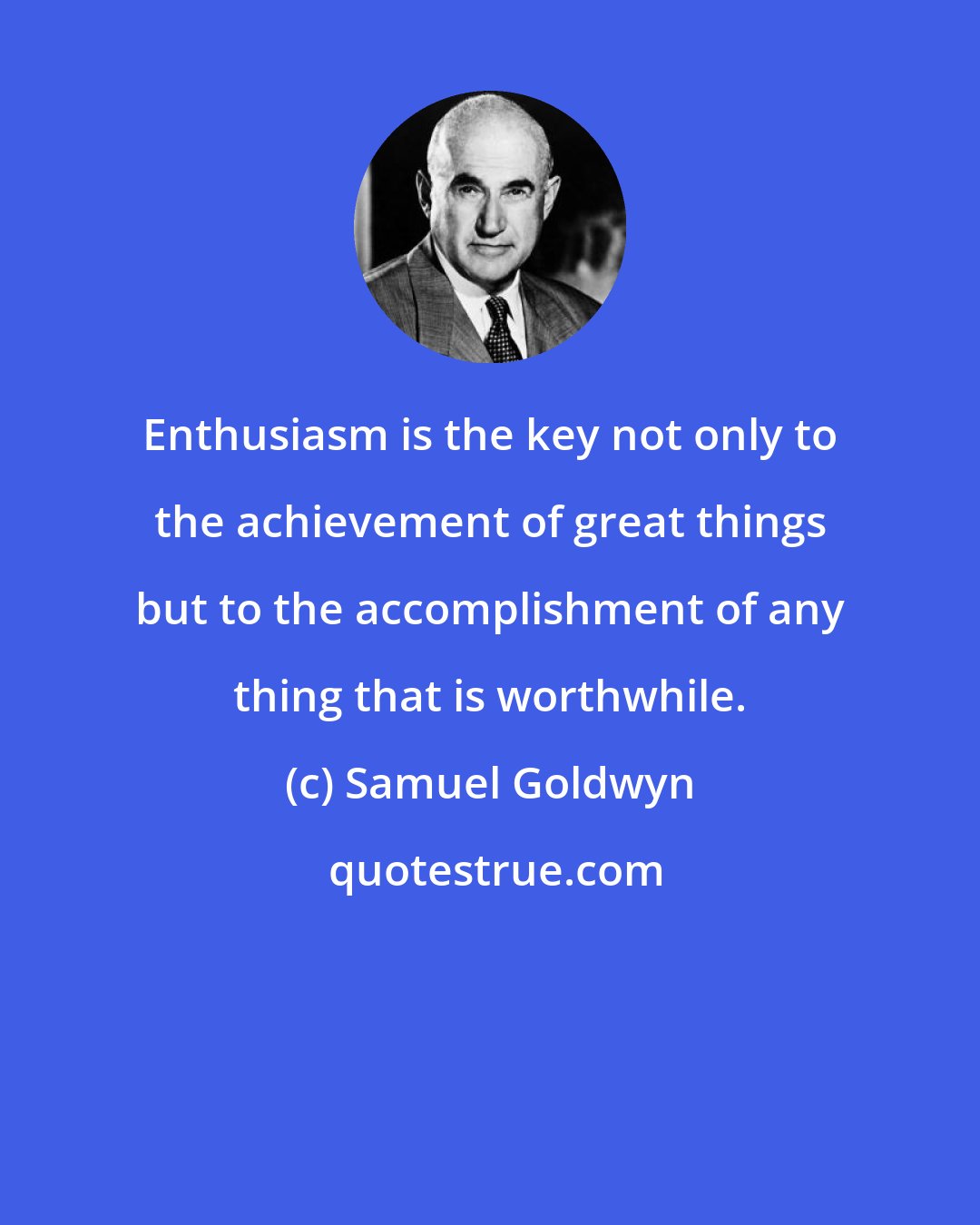 Samuel Goldwyn: Enthusiasm is the key not only to the achievement of great things but to the accomplishment of any thing that is worthwhile.