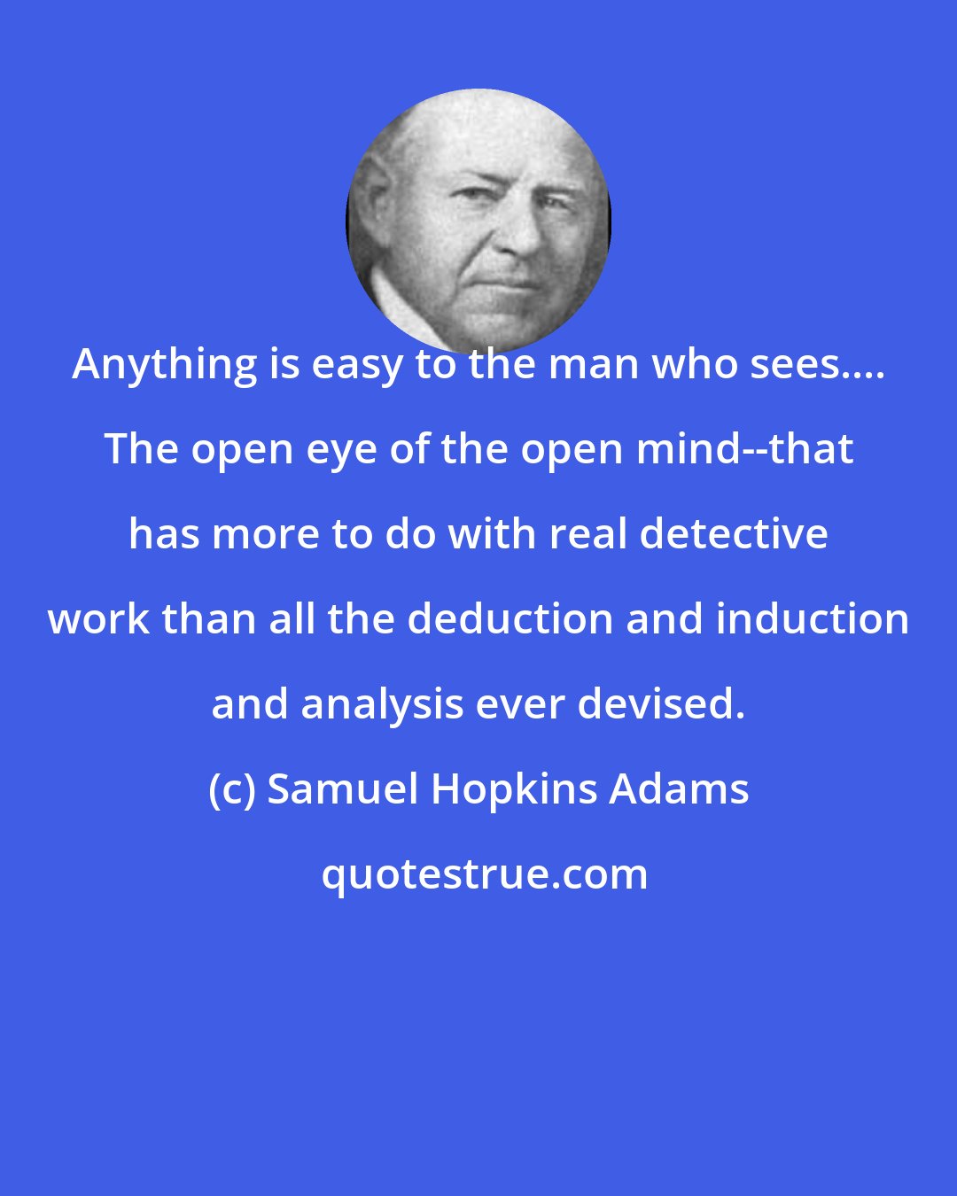 Samuel Hopkins Adams: Anything is easy to the man who sees.... The open eye of the open mind--that has more to do with real detective work than all the deduction and induction and analysis ever devised.