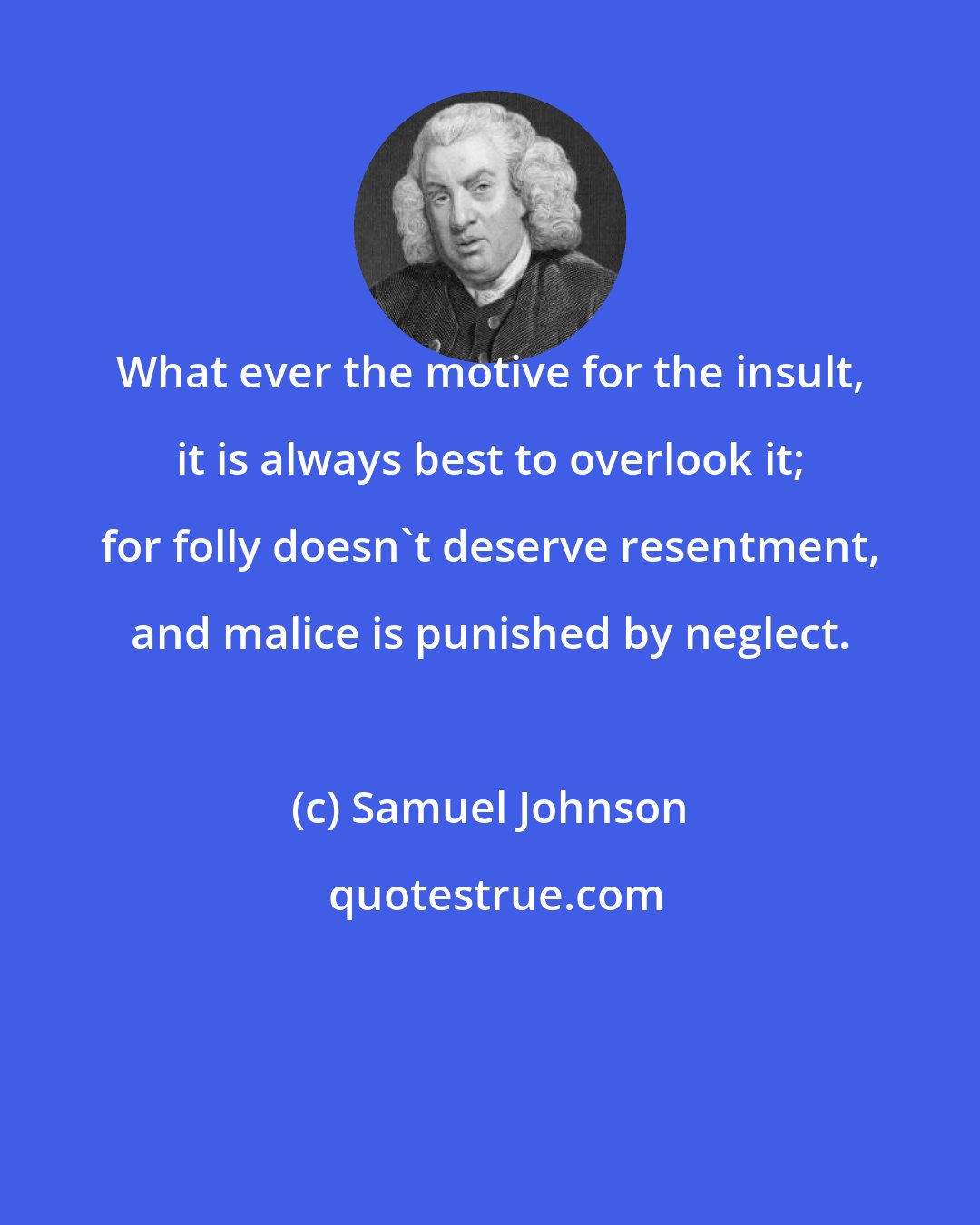 Samuel Johnson: What ever the motive for the insult, it is always best to overlook it; for folly doesn't deserve resentment, and malice is punished by neglect.
