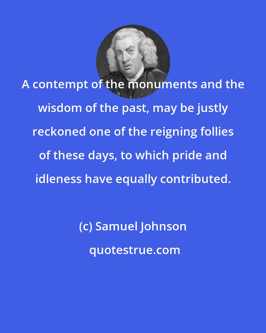Samuel Johnson: A contempt of the monuments and the wisdom of the past, may be justly reckoned one of the reigning follies of these days, to which pride and idleness have equally contributed.