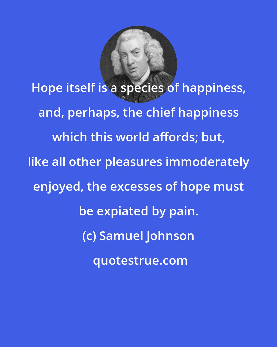 Samuel Johnson: Hope itself is a species of happiness, and, perhaps, the chief happiness which this world affords; but, like all other pleasures immoderately enjoyed, the excesses of hope must be expiated by pain.
