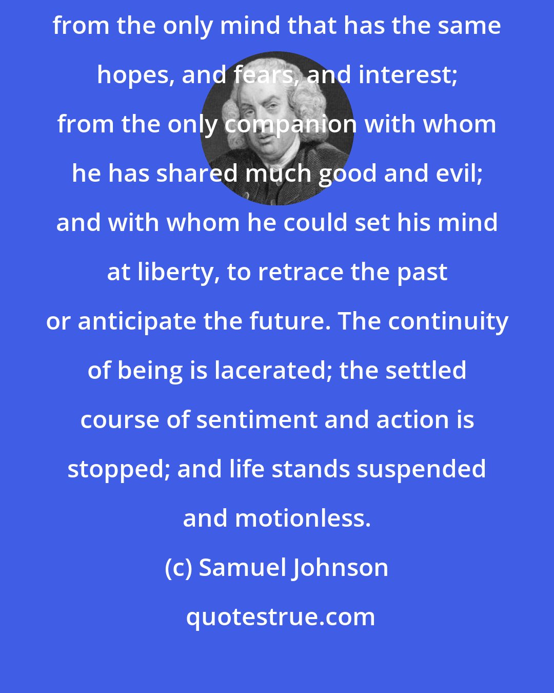 Samuel Johnson: He that outlives a wife whom he has long loved, sees himself disjoined from the only mind that has the same hopes, and fears, and interest; from the only companion with whom he has shared much good and evil; and with whom he could set his mind at liberty, to retrace the past or anticipate the future. The continuity of being is lacerated; the settled course of sentiment and action is stopped; and life stands suspended and motionless.