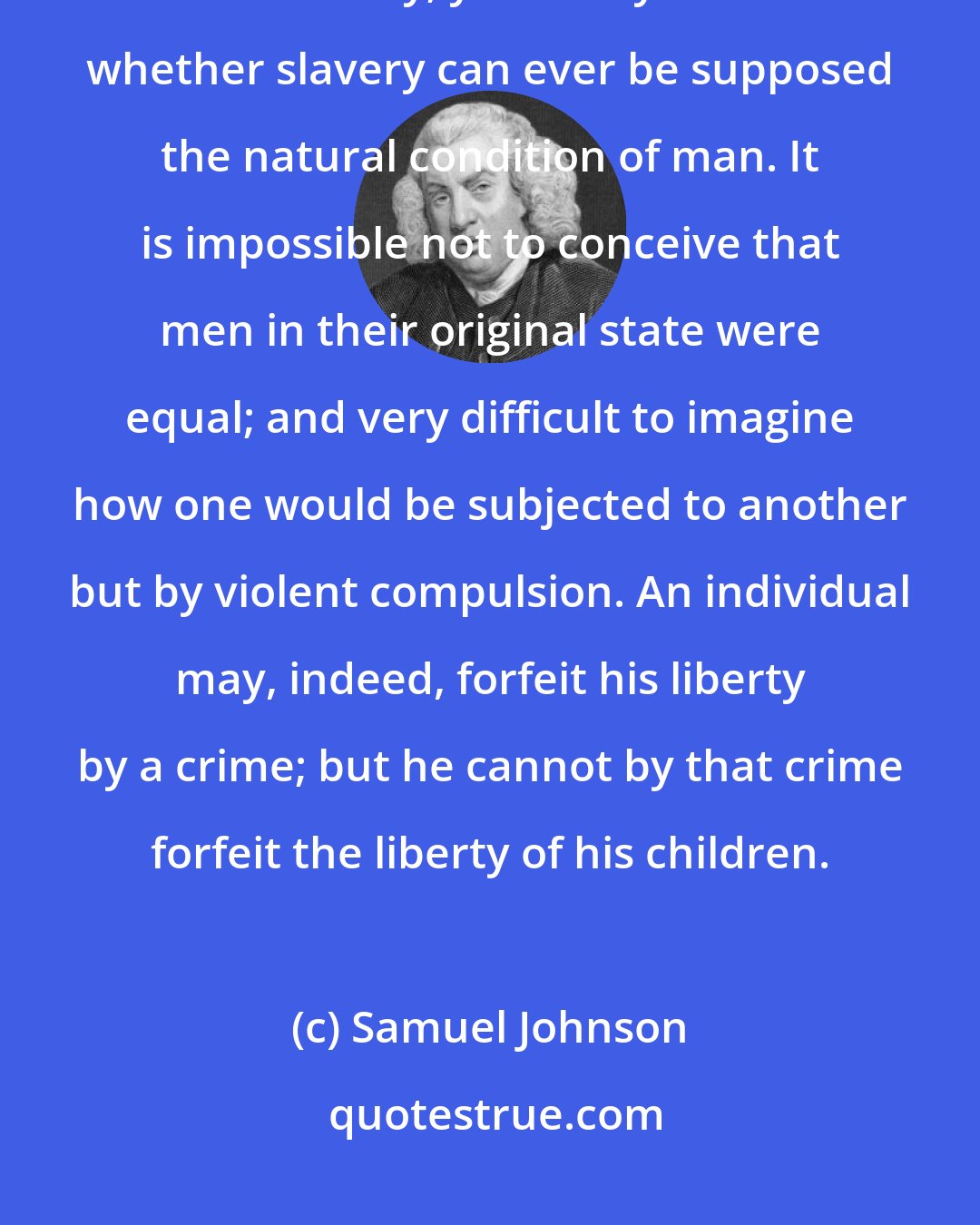 Samuel Johnson: In most ages many countries have had part of their inhabitants in a state of slavery; yet it may be doubted whether slavery can ever be supposed the natural condition of man. It is impossible not to conceive that men in their original state were equal; and very difficult to imagine how one would be subjected to another but by violent compulsion. An individual may, indeed, forfeit his liberty by a crime; but he cannot by that crime forfeit the liberty of his children.