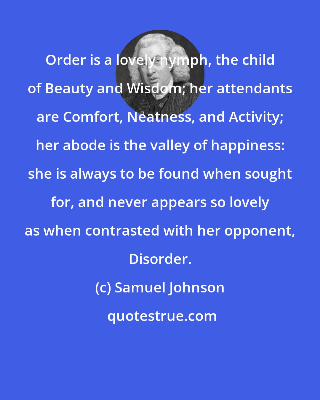 Samuel Johnson: Order is a lovely nymph, the child of Beauty and Wisdom; her attendants are Comfort, Neatness, and Activity; her abode is the valley of happiness: she is always to be found when sought for, and never appears so lovely as when contrasted with her opponent, Disorder.