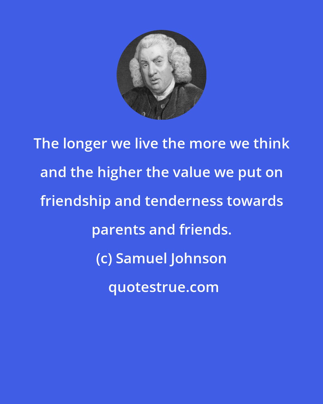 Samuel Johnson: The longer we live the more we think and the higher the value we put on friendship and tenderness towards parents and friends.